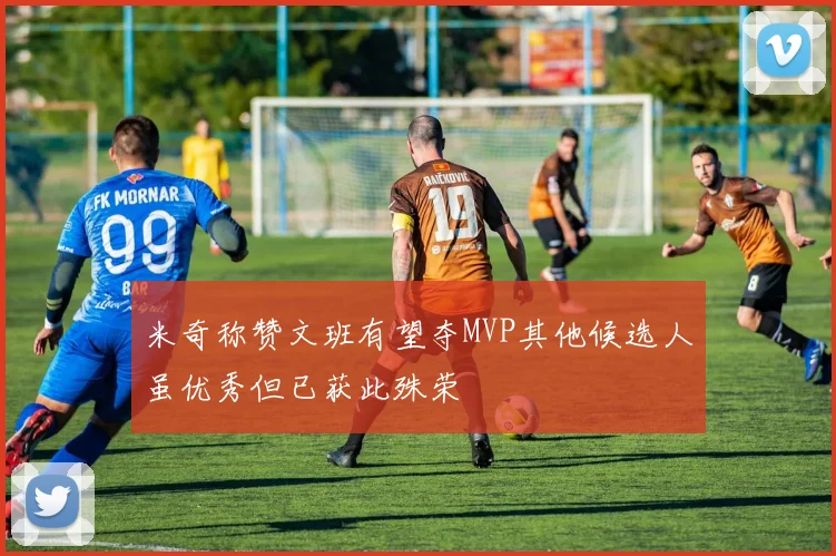 米奇称赞文班有望夺MVP其他候选人虽优秀但已获此殊荣