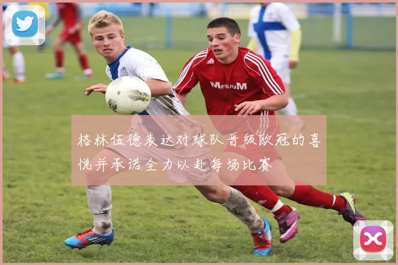 格林伍德表达对球队晋级欧冠的喜悦并承诺全力以赴每场比赛