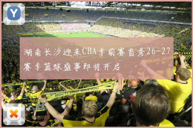 湖南长沙迎来CBA季前赛首秀26-27赛季篮球盛事即将开启