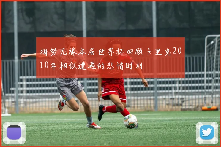 梅努无缘本届世界杯回顾卡里克2010年相似遭遇的悲情时刻