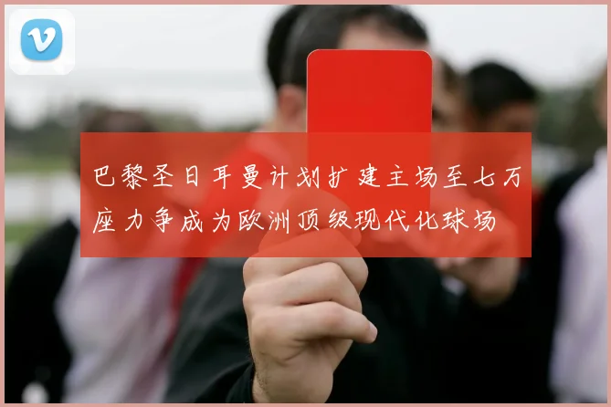 巴黎圣日耳曼计划扩建主场至七万座力争成为欧洲顶级现代化球场