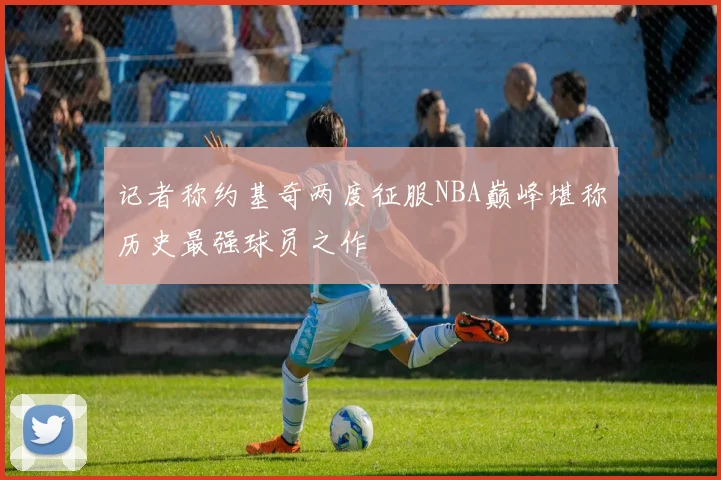 记者称约基奇两度征服NBA巅峰堪称历史最强球员之作