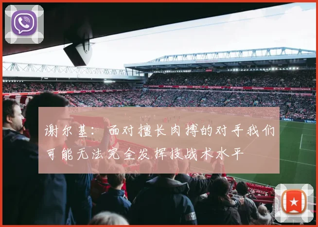 谢尔基：面对擅长肉搏的对手我们可能无法完全发挥技战术水平