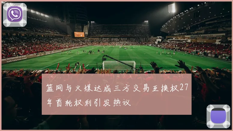 篮网与火媒达成三方交易互换权27年首轮权利引发热议