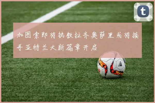 加图索即将执教拉齐奥萨里或将接手亚特兰大新篇章开启