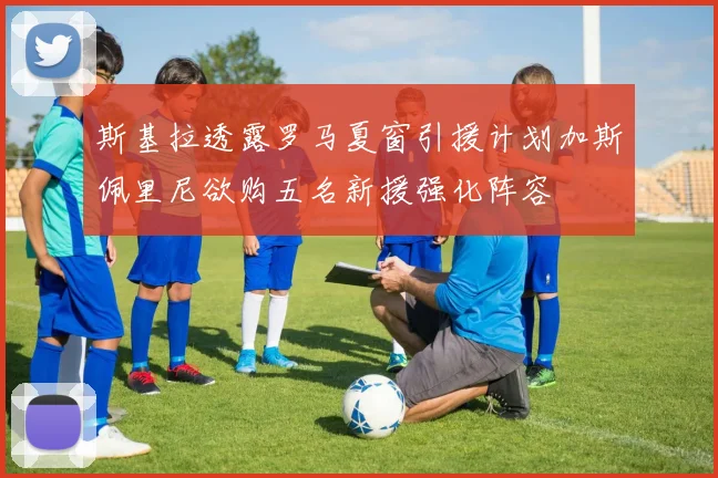 斯基拉透露罗马夏窗引援计划加斯佩里尼欲购五名新援强化阵容