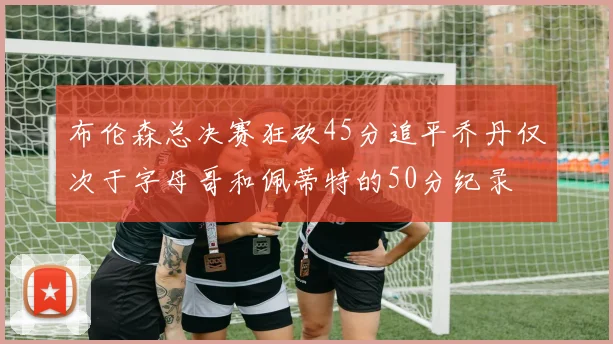 布伦森总决赛狂砍45分追平乔丹仅次于字母哥和佩蒂特的50分纪录