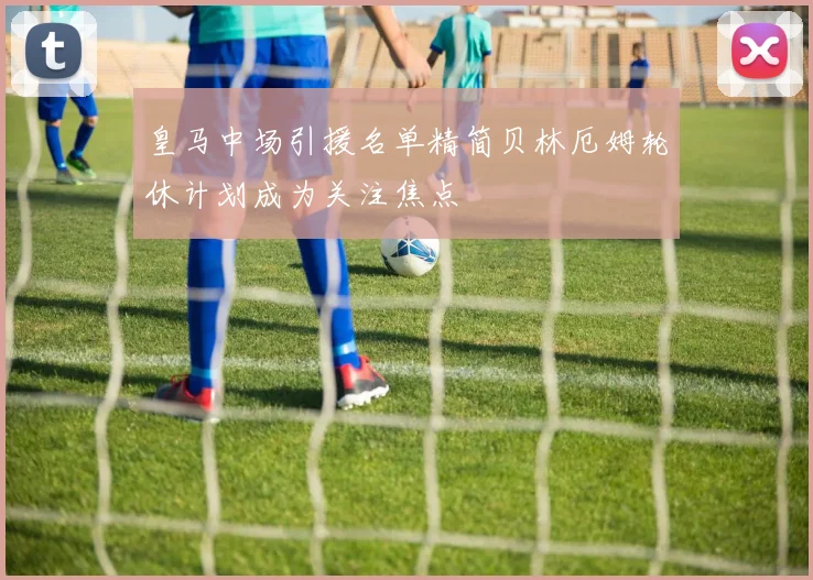 皇马中场引援名单精简贝林厄姆轮休计划成为关注焦点
