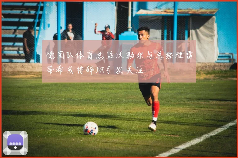 德国队体育总监沃勒尔与总经理雷蒂希或将辞职引发关注
