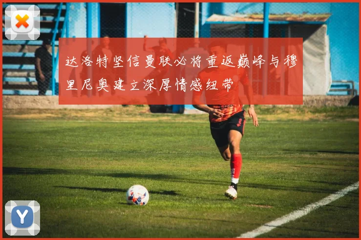 达洛特坚信曼联必将重返巅峰与穆里尼奥建立深厚情感纽带