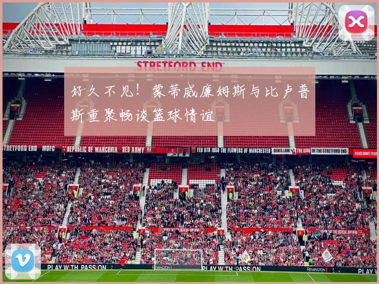 好久不见！蒙蒂威廉姆斯与比卢普斯重聚畅谈篮球情谊