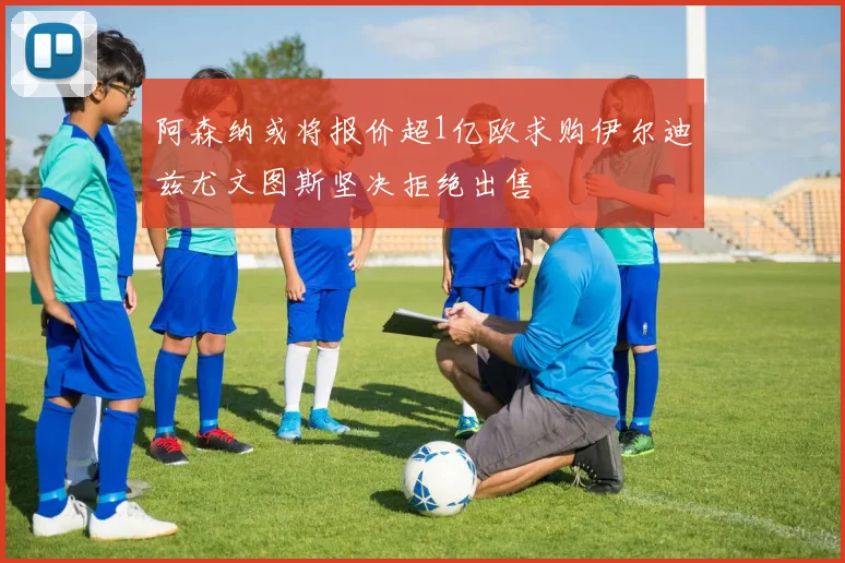 阿森纳或将报价超1亿欧求购伊尔迪兹尤文图斯坚决拒绝出售