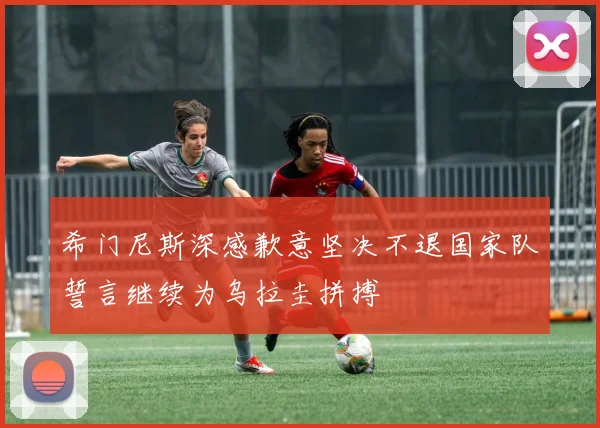 希门尼斯深感歉意坚决不退国家队誓言继续为乌拉圭拼搏