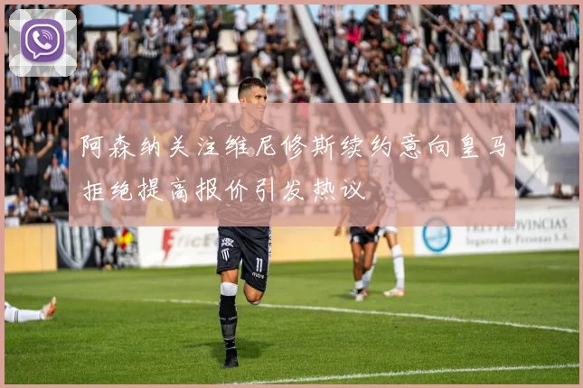 阿森纳关注维尼修斯续约意向皇马拒绝提高报价引发热议