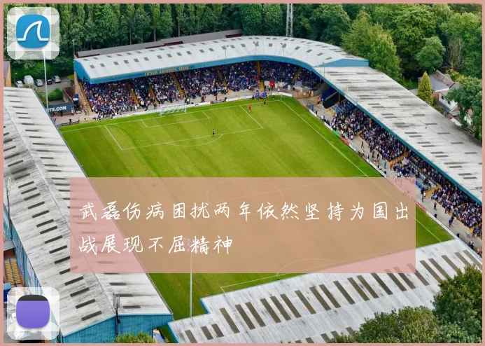 武磊伤病困扰两年依然坚持为国出战展现不屈精神