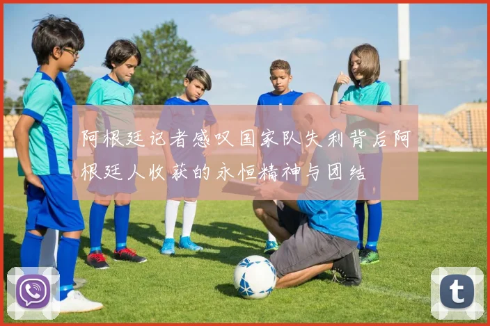 阿根廷记者感叹国家队失利背后阿根廷人收获的永恒精神与团结