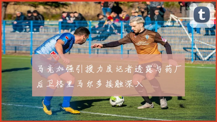 马竞加强引援力度记者透露与药厂后卫格里马尔多接触深入