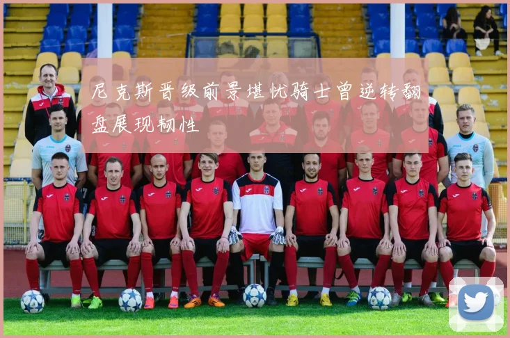 尼克斯晋级前景堪忧骑士曾逆转翻盘展现韧性