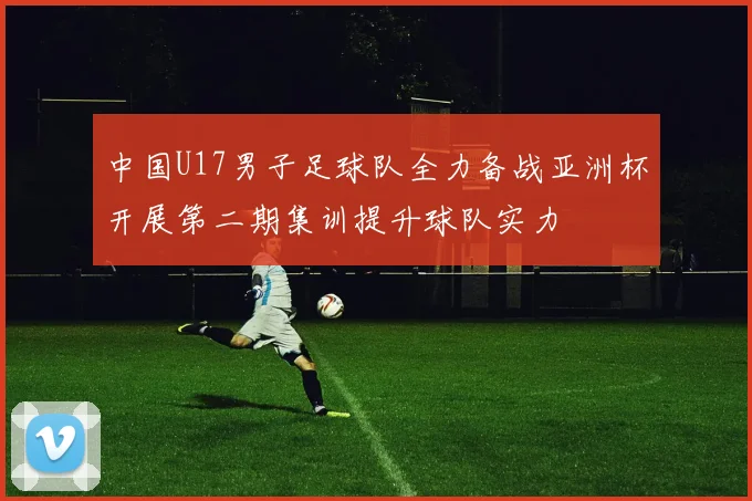 中国U17男子足球队全力备战亚洲杯开展第二期集训提升球队实力