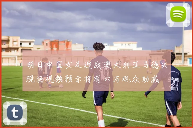 明日中国女足迎战澳大利亚马德兴现场视频预示将有六万观众助威
