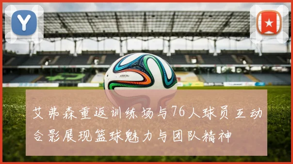 艾弗森重返训练场与76人球员互动合影展现篮球魅力与团队精神