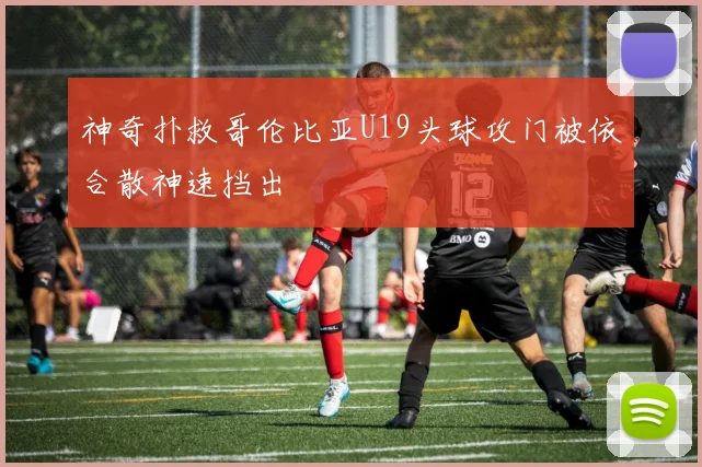 神奇扑救哥伦比亚U19头球攻门被依合散神速挡出