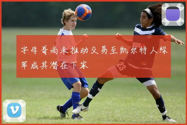 字母哥尚未推动交易至凯尔特人绿军成其潜在下家