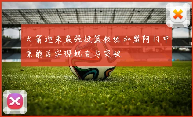 火箭迎来最强投篮教练加盟阿门申京能否实现蜕变与突破