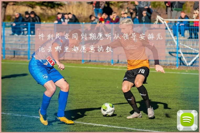 许利民合同到期愿听从领导安排无论去哪里都愿意执教
