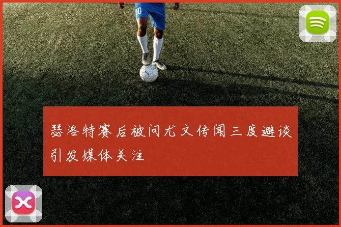 瑟洛特赛后被问尤文传闻三度避谈引发媒体关注
