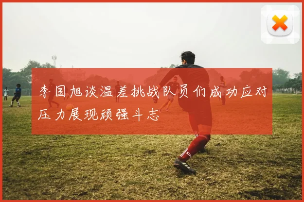 李国旭谈温差挑战队员们成功应对压力展现顽强斗志