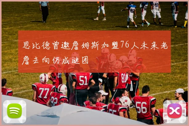 恩比德曾邀詹姆斯加盟76人未来老詹去向仍成谜团