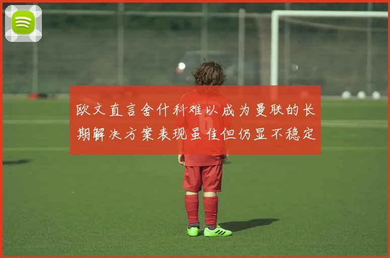 欧文直言舍什科难以成为曼联的长期解决方案表现虽佳但仍显不稳定